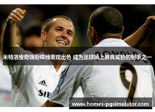 米特洛维奇领衔锋线表现出色 成为足球场上最具威胁的射手之一