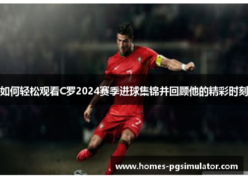 如何轻松观看C罗2024赛季进球集锦并回顾他的精彩时刻