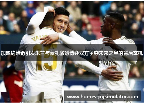 加盟约维奇引发米兰与蒙扎激烈博弈双方争夺未来之星的背后玄机