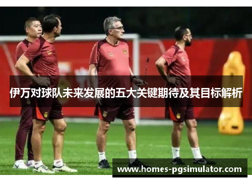 伊万对球队未来发展的五大关键期待及其目标解析