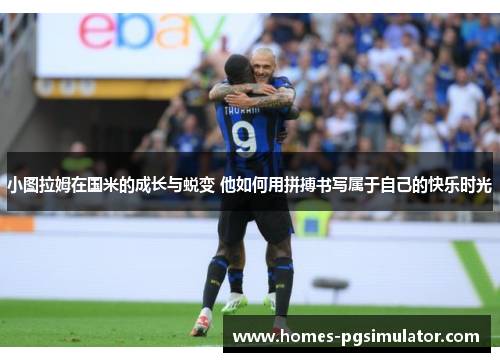 小图拉姆在国米的成长与蜕变 他如何用拼搏书写属于自己的快乐时光