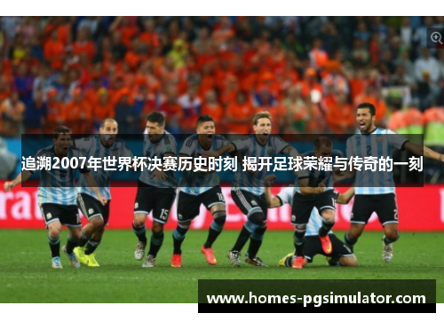 追溯2007年世界杯决赛历史时刻 揭开足球荣耀与传奇的一刻