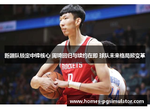 新疆队锁定中锋核心 周琦回归与续约在即 球队未来格局掀变革