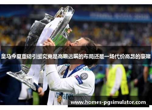 皇马今夏重磅引援究竟是高瞻远瞩的布局还是一场代价高昂的豪赌 皇马今夏重磅引援究竟是高瞻远瞩的布局还是一场代价高昂的豪赌